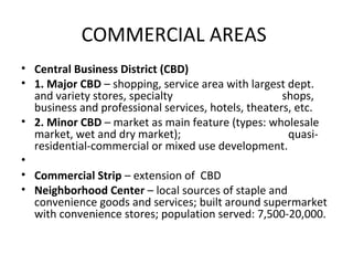 COMMERCIAL AREAS
• Central Business District (CBD)
• 1. Major CBD – shopping, service area with largest dept.
  and variety stores, specialty                      shops,
  business and professional services, hotels, theaters, etc.
• 2. Minor CBD – market as main feature (types: wholesale
  market, wet and dry market);                        quasi-
  residential-commercial or mixed use development.
•
• Commercial Strip – extension of CBD
• Neighborhood Center – local sources of staple and
  convenience goods and services; built around supermarket
  with convenience stores; population served: 7,500-20,000.
 