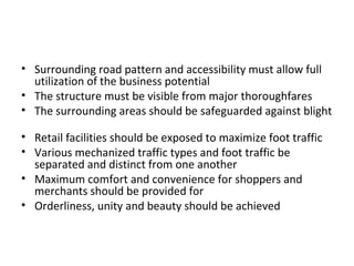 • Surrounding road pattern and accessibility must allow full
  utilization of the business potential
• The structure must be visible from major thoroughfares
• The surrounding areas should be safeguarded against blight

• Retail facilities should be exposed to maximize foot traffic
• Various mechanized traffic types and foot traffic be
  separated and distinct from one another
• Maximum comfort and convenience for shoppers and
  merchants should be provided for
• Orderliness, unity and beauty should be achieved
 