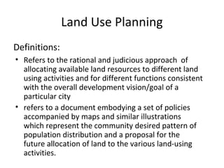Land Use Planning
Definitions:
• Refers to the rational and judicious approach of
  allocating available land resources to different land
  using activities and for different functions consistent
  with the overall development vision/goal of a
  particular city
• refers to a document embodying a set of policies
  accompanied by maps and similar illustrations
  which represent the community desired pattern of
  population distribution and a proposal for the
  future allocation of land to the various land-using
  activities.
 