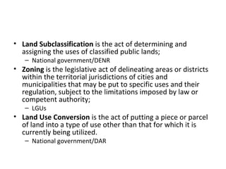 • Land Subclassification is the act of determining and
  assigning the uses of classified public lands;
   – National government/DENR
• Zoning is the legislative act of delineating areas or districts
  within the territorial jurisdictions of cities and
  municipalities that may be put to specific uses and their
  regulation, subject to the limitations imposed by law or
  competent authority;
   – LGUs
• Land Use Conversion is the act of putting a piece or parcel
  of land into a type of use other than that for which it is
  currently being utilized.
   – National government/DAR
 