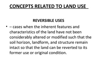 CONCEPTS RELATED TO LAND USE

                 REVERSIBLE USES
• – cases when the inherent features and
  characteristics of the land have not been
  considerably altered or modified such that the
  soil horizon, landform, and structure remain
  intact so that the land can be reverted to its
  former use or original condition.
 