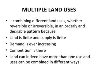 MULTIPLE LAND USES
• – combining different land uses, whether
  reversible or irreversible, in an orderly and
  desirable pattern because:
• Land is finite and supply is finite
• Demand is ever increasing
• Competition is there
• Land can indeed have more than one use and
  uses can be combined in different ways.
 