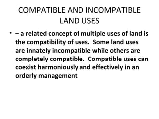 COMPATIBLE AND INCOMPATIBLE
            LAND USES
• – a related concept of multiple uses of land is
  the compatibility of uses. Some land uses
  are innately incompatible while others are
  completely compatible. Compatible uses can
  coexist harmoniously and effectively in an
  orderly management
 