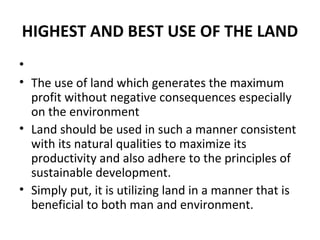 HIGHEST AND BEST USE OF THE LAND
•
• The use of land which generates the maximum
  profit without negative consequences especially
  on the environment
• Land should be used in such a manner consistent
  with its natural qualities to maximize its
  productivity and also adhere to the principles of
  sustainable development.
• Simply put, it is utilizing land in a manner that is
  beneficial to both man and environment.
 
