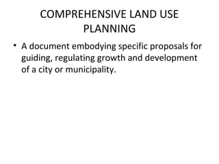 COMPREHENSIVE LAND USE
            PLANNING
• A document embodying specific proposals for
  guiding, regulating growth and development
  of a city or municipality.
 