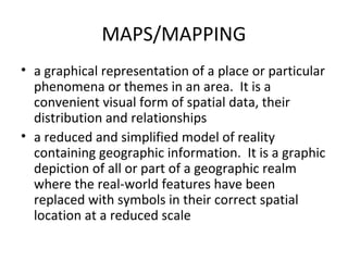 MAPS/MAPPING
• a graphical representation of a place or particular
  phenomena or themes in an area. It is a
  convenient visual form of spatial data, their
  distribution and relationships
• a reduced and simplified model of reality
  containing geographic information. It is a graphic
  depiction of all or part of a geographic realm
  where the real-world features have been
  replaced with symbols in their correct spatial
  location at a reduced scale
 