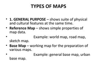 TYPES OF MAPS

• 1. GENERAL PURPOSE – shows suite of physical
  and cultural features at the same time.
• Reference Map – shows simple properties of
  map data.
•                Example: world map, road map,
  sketch map.
• Base Map – working map for the preparation of
  various maps.
•                Example: general base map, urban
  base map.
 