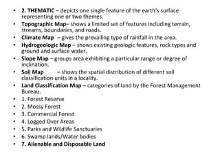 •   2. THEMATIC – depicts one single feature of the earth’s surface
    representing one or two themes.
•   Topographic Map– shows a limited set of features including terrain,
    streams, boundaries, and roads.
•   Climate Map – gives the prevailing type of rainfall in the area.
•   Hydrogeologic Map – shows existing geologic features, rock types and
    ground and surface water.
•   Slope Map – groups area exhibiting a particular range or degree of
    inclination.
•   Soil Map        – shows the spatial distribution of different soil
    classification units in a locality.
•   Land Classification Map – categories of land by the Forest Management
    Bureau.
•   1. Forest Reserve
•   2. Mossy Forest
•   3. Commercial Forest
•   4. Logged Over Areas
•   5. Parks and Wildlife Sanctuaries
•   6. Swamp lands/Water bodies
•   7. Alienable and Disposable Land
 