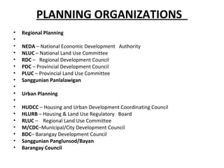 PLANNING ORGANIZATIONS
•   Regional Planning
•
•   NEDA – National Economic Development Authority
•   NLUC – National Land Use Committee
•   RDC – Regional Development Council
•   PDC – Provincial Development Council
•   PLUC – Provincial Land Use Committee
•   Sanggunian Panlalawigan
•
•   Urban Planning
•
•   HUDCC – Housing and Urban Development Coordinating Council
•   HLURB – Housing & Land Use Regulatory Board
•   RLUC – Regional Land Use Committee
•   M/CDC–Municipal/City Development Council
•   BDC– Barangay Development Council
•   Sanggunian Panglunsod/Bayan
•   Barangay Council
 
