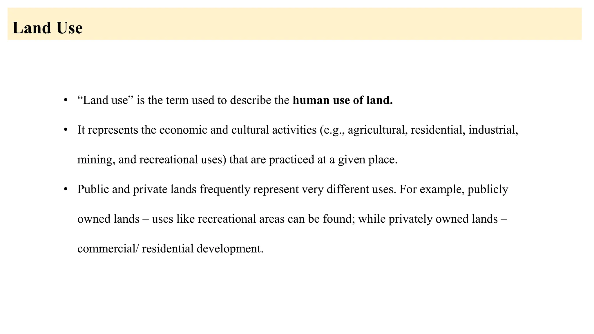 • “Land use” is the term used to describe the human use of land.
• It represents the economic and cultural activities (e.g., agricultural, residential, industrial,
mining, and recreational uses) that are practiced at a given place.
• Public and private lands frequently represent very different uses. For example, publicly
owned lands – uses like recreational areas can be found; while privately owned lands –
commercial/ residential development.
Land Use
 