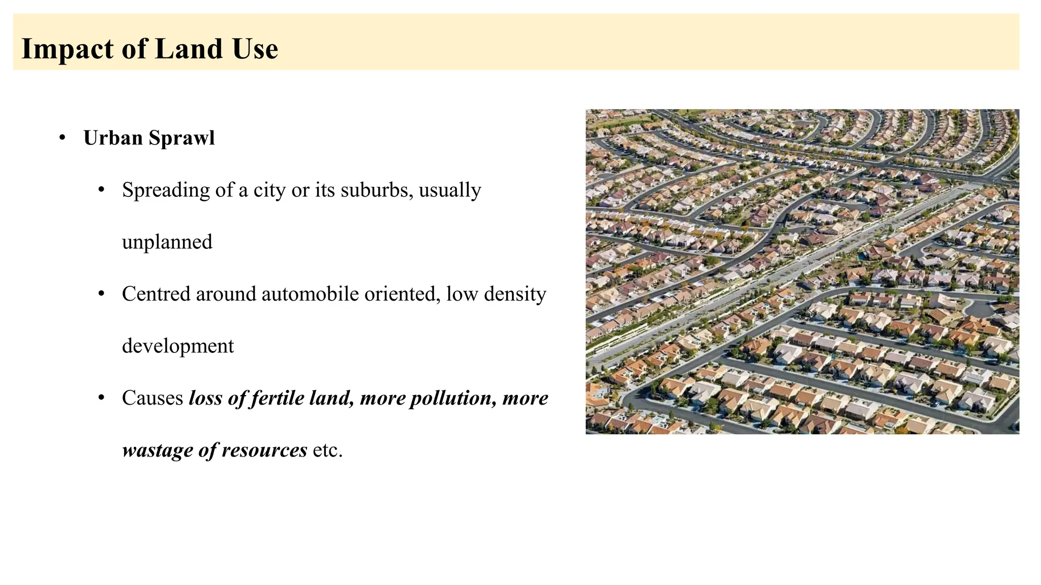 • Urban Sprawl
• Spreading of a city or its suburbs, usually
unplanned
• Centred around automobile oriented, low density
development
• Causes loss of fertile land, more pollution, more
wastage of resources etc.
Impact of Land Use
 
