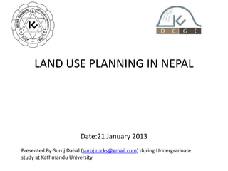 LAND USE PLANNING IN NEPAL
Date:21 January 2013
Presented By:Suroj Dahal (suroj.rocks@gmail.com) during Undergraduate
study at Kathmandu University
 