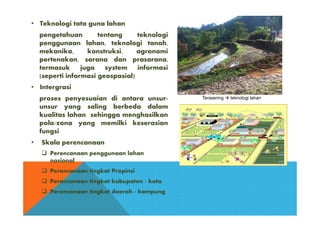 • Teknologi tata guna lahan
pengetahuan tentang teknologi
penggunaan lahan, teknologi tanah,
mekanika, konstruksi, agronomi
pertenakan, sarana dan prasarana,
termasuk juga system informasi
(seperti informasi geospasial)
• Intergrasi
proses penyesuaian di antara unsur-
unsur yang saling berbeda dalam
kualitas lahan sehingga menghasilkan
pola/zona yang memilki keserasian
fungsi
• Skala perencanaan
 Perencanaan penggunaan lahan
nasional
 Perencanaan tingkat Propinsi
 Perencanaan tingkat kabupaten / kota
 Perencanaan tingkat daerah / kampung
Terasering  teknologi lahan
 