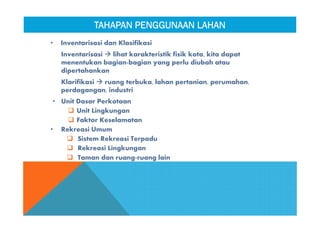 • Inventarisasi dan Klasifikasi
Inventarisasi  lihat karakteristik fisik kota, kita dapat
menentukan bagian-bagian yang perlu diubah atau
dipertahankan
Klarifikasi  ruang terbuka, lahan pertanian, perumahan,
perdagangan, industri
• Unit Dasar Perkotaan
 Unit Lingkungan
 Faktor Keselamatan
• Rekreasi Umum
 Sistem Rekreasi Terpadu
 Rekreasi Lingkungan
 Taman dan ruang-ruang lain
TAHAPAN PENGGUNAAN LAHANTAHAPAN PENGGUNAAN LAHAN
 