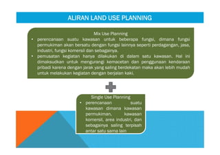 Mix Use Planning
• perencanaan suatu kawasan untuk beberapa fungsi, dimana fungsi
permukiman akan bersatu dengan fungsi lainnya seperti perdagangan, jasa,
industri, fungsi komersil dan sebagainya.
• pemusatan kegiatan hanya dilakukan di dalam satu kawasan. Hal ini
dimaksudkan untuk mengurangi kemacetan dan penggunaan kendaraan
pribadi karena dengan jarak yang saling berdekatan maka akan lebih mudah
untuk melakukan kegiatan dengan berjalan kaki.
Mix Use Planning
• perencanaan suatu kawasan untuk beberapa fungsi, dimana fungsi
permukiman akan bersatu dengan fungsi lainnya seperti perdagangan, jasa,
industri, fungsi komersil dan sebagainya.
• pemusatan kegiatan hanya dilakukan di dalam satu kawasan. Hal ini
dimaksudkan untuk mengurangi kemacetan dan penggunaan kendaraan
pribadi karena dengan jarak yang saling berdekatan maka akan lebih mudah
untuk melakukan kegiatan dengan berjalan kaki.
Single Use Planning
• perencanaan suatu
kawasan dimana kawasan
permukiman, kawasan
komersil, area industri, dan
sebagainya saling terpisah
antar satu sama lain
Single Use Planning
• perencanaan suatu
kawasan dimana kawasan
permukiman, kawasan
komersil, area industri, dan
sebagainya saling terpisah
antar satu sama lain
ALIRAN LAND USE PLANNINGALIRAN LAND USE PLANNING
 