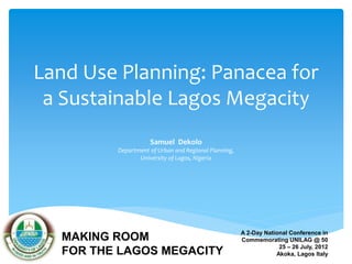 Land Use Planning: Panacea for 
a Sustainable Lagos Megacity 
Samuel Dekolo 
Department of Urban and Regional Planning, 
University of Lagos, Nigeria 
A 2-Day National Conference in 
Commemorating UNILAG @ 50 
25 – 26 July, 2012 
Akoka, Lagos Italy 
MAKING ROOM 
FOR THE LAGOS MEGACITY 
 