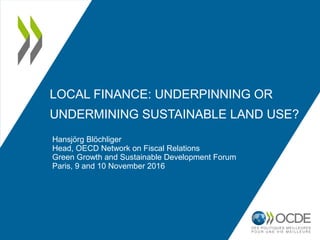 LOCAL FINANCE: UNDERPINNING OR
UNDERMINING SUSTAINABLE LAND USE?
Hansjörg Blöchliger
Head, OECD Network on Fiscal Relations
Green Growth and Sustainable Development Forum
Paris, 9 and 10 November 2016
 