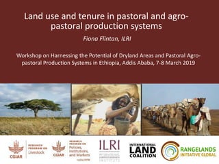 Land use and tenure in pastoral and agro-
pastoral production systems
Fiona Flintan, ILRI
Workshop on Harnessing the Potential of Dryland Areas and Pastoral Agro-
pastoral Production Systems in Ethiopia, Addis Ababa, 7-8 March 2019
 