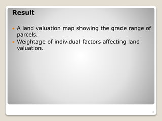 Result
 A land valuation map showing the grade range of
parcels.
 Weightage of individual factors affecting land
valuation.
16
 