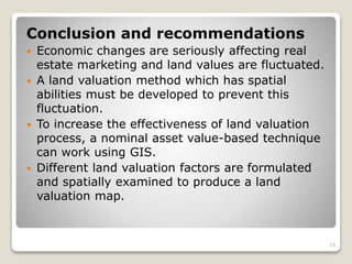 Conclusion and recommendations
 Economic changes are seriously affecting real
estate marketing and land values are fluctuated.
 A land valuation method which has spatial
abilities must be developed to prevent this
fluctuation.
 To increase the effectiveness of land valuation
process, a nominal asset value-based technique
can work using GIS.
 Different land valuation factors are formulated
and spatially examined to produce a land
valuation map.
19
 