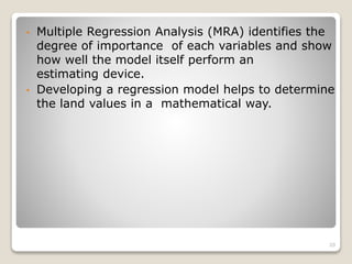 • Multiple Regression Analysis (MRA) identifies the
degree of importance of each variables and show
how well the model itself perform an
estimating device.
• Developing a regression model helps to determine
the land values in a mathematical way.
20
 