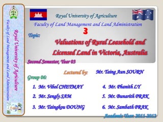 Royal University of Agriculture
Faculty of Land Management and Land Administration



                                                                                          Faculty of Land Management and Land Administration
                                                                                                                   3
                                                     Royal University of Agriculture



                                                                                       Topic:
                                                                                                    Valuations of Rural Leasehold and
                                                                                                   Licensed Land in Victoria, Australia
                                                                                       Second Semester, Year 03

                                                                                                         Lectured by:    Mr. Taing Aun SOURN
                                                                                       Group 06:
                                                                                         1. Mr. Vibol CHETMAY               4. Mr. Phanith LY
                                                                                         2. Mr. Sengly SAM                  5. Mr. Bunarith PRAK
                                                                                         3. Mr. Taingkou DOUNG              6. Mr. Sambath PRAK
                                                                                                                             Academic Year: 2011-2012
 