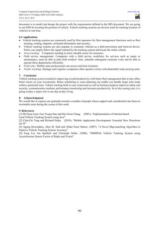 Computer Engineering and Intelligent Systems                                                           www.iiste.org
ISSN 2222-1719 (Paper) ISSN 2222-2863 (Online)
Vol 3, No.5, 2012

document is to model and design the project with the requirements defined in the SRS document. We are going
to use GPS for locating the position of vehicle. Vehicle tracking systems are devices used for tracking location of
vehicles in real time.

6.2 Applications
• Vehicle tracking systems are commonly used by fleet operators for fleet management functions such as fleet
    tracking, routing, dispatch, on-board information and security.
• Vehicle tracking systems are also popular in consumer vehicles as a theft prevention and retrieval device.
    Police can simply follow the signal emitted by the tracking system and locate the stolen vehicle.
• Asset tracking: Companies needing to track valuable assets for insurance.
• Field service management: Companies with a field service workforce for services such as repair or
    maintenance, must be able to plan field workers’ time, schedule subsequent customer visits and be able to
    operate these departments efficiently.
• Field sales: Mobile sales professionals can access real-time locations.
• Trailer tracking: Haulage and Logistics companies often operate Lorries with detachable load carrying units.

7. Conclusion
Vehicle tracking system resulted in improving overall productivity with better fleet management that in turn offers
better return on your investments. Better scheduling or route planning can enable you handle larger jobs loads
within a particular time. Vehicle tracking both in case of personal as well as business purpose improves safety and
security, communication medium, performance monitoring and increases productivity. So in the coming year, it is
going to play a major role in our day-to-day living.

8. Acknowledgment
We would like to express our gratitude towards a number of people whose support and consideration has been an
invaluable asset during the course of this work

9. References
[1] Mi Hyun Eom, Eun Young Han and Hee Soon Chang. (2001), “Implementation of Internet-based
Land Vehicle Tracking System using Java”
[2] Chia-Chi Teng and Richard Helps. (2010), “Mobile Application Development: Essential New Directions
for IT”
[3] Agung Dewandaru, Abas M. Said and Abdul Nasir Matori. (2007), “A Novel Map-matching Algorithm to
Improve Vehicle Tracking System Accuracy”
[4] Feng Liu, Jan Sparbert and Christoph Stiller. (2008), “IMMPDA Vehicle Tracking System using
Asynchronous Sensor Fusion of Radar and Vision”




                                                       90
 