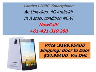 Landvo L200G Smartphone 
An Unlocked, 4G LTE Android! 
In A stock condition NEW! 
NowCall! 
+61-421-319 200 
Price :$199.95AUD 
Shipping: Door to Door 
$24.95AUD Via DHL 
 