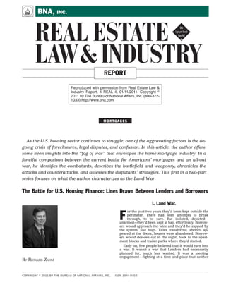 A        BNA, INC.


       REAL ESTATE !
       LAW & INDUSTRY                               REPORT

                              Reproduced with permission from Real Estate Law &
                              Industry Report, 4 REAL 4, 01/11/2011. Copyright
                              2011 by The Bureau of National Affairs, Inc. (800-372-
                              1033) http://www.bna.com




                                                    MORTGAGES


  This ﬁrst in a two-part series focuses on what the author characterizes as the Land War.


The Battle for U.S. Housing Finance: Lines Drawn Between Lenders and Borrowers

                                                             ers would approach the wire and they’d be zapped by
                                                             the system, like bugs. Titles transferred, sheriffs ap-
                                                             peared at the doors, houses were abandoned. Borrow-
                                                             ers would dee-dee out in the night, back to the apart-
                                                             ment blocks and trailer parks where they’d started.
                                                                Early on, few people believed that it would turn into
                                                             a war. It wasn’t a war that Lenders had necessarily
                                                             planned for, much less wanted. It was a meeting
                                                             engagement—fighting at a time and place that neither
                                                             side had intended. But they were making the best of an
                                                             unfortunate situation. And the truth was, it was going
                                                             pretty well.
                                                                The Lenders had control. In trust deed states like
                                                             California, foreclosures took place largely outside the
BY RICHARD ZAHM                                              court system. Silently, efficiently. Many of the houses
                                                             being seized were there, thankfully.
                                                                In states requiring judicial involvement, the biggest
                    I. Land War.                             problem wasn’t getting title—it was getting through the


F
    or the past two years they’d been kept outside the       queue just to get a judge’s signature on the docs. Courts
    perimeter. There had been attempts to break              were overwhelmed by the sheer volume of cases, piles
    through, to be sure. But isolated, dejected—             of file folders stacked in corridors and spare offices like
unarmed—they’d been kept at bay, effortlessly. Borrow-       cord wood. Thousands of them. But the system was still
                                                             working. The foreclosure blades were whacking. Ker-
                                                             chunk. Another family out, another unit into the dis-
    Richard Zahm is a direct lender and portfolio            tressed portfolio.
    manager based in Connecticut and Califor-                   The problem wasn’t really in the mechanism. The
    nia. He may be reached at richzahm@                      number of foreclosures had clogged up the blades, but
    gmail.com.                                               increased documentation efficiencies had alleviated
                                                             some of the pressure. In many ways, the entire system


COPYRIGHT   2011 BY THE BUREAU OF NATIONAL AFFAIRS, INC.   ISSN 1944-9453
 