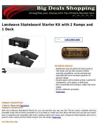 Landwave Skateboard Starter Kit with 2 Ramps and
1 Deck
Price :
CHECKPRICEHERE
TECHNICAL DETAILS
Skateboard ramp kit perfect for home practiceq
Two ramps and one deck provide multipleq
assembly possibilities; can be combined and
expanded with other Landwave products for
personal design
Durable plastic with tractable surface is perfect forq
skateboards, in-line skates, or BMX bikes
Easy to assemble and configure; rubber feet resistq
sliding
90-Day satifaction guarneteeq
Read moreq
PRODUCT DESCRIPTION
1 Deck & 2 Ramp Units Read more
PRODUCT DESCRIPTION
With the Landwave Skateboard Starter kit, you can practice any way you like. The kit comes complete with two
stackable ramps and one deck--assemble it as a as shown or create your own setup that best suits you and your board.
Easy to assemble and compatible with other Landwave decks and ramps, each component slides together and locks in
place to make a sturdy and functional ramp of your own design. Read more
You May Also Like
 