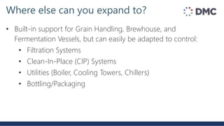 • Built-in support for Grain Handling, Brewhouse, and
Fermentation Vessels, but can easily be adapted to control:
• Filtration Systems
• Clean-In-Place (CIP) Systems
• Utilities (Boiler, Cooling Towers, Chillers)
• Bottling/Packaging
Where else can you expand to?
 