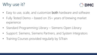 • Easy to use, scale, and customize both hardware and software
• Fully Tested Demo – based on 35+ years of brewing market
experience
• Standard Programming Library – Siemens Open Library
• Support: Siemens, Siemens Partners, and System Integrators
• Training Courses provided regularly by SiTrain
Why use it?
 