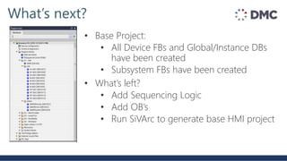 What’s next?
• Base Project:
• All Device FBs and Global/Instance DBs
have been created
• Subsystem FBs have been created
• What’s left?
• Add Sequencing Logic
• Add OB’s
• Run SiVArc to generate base HMI project
 