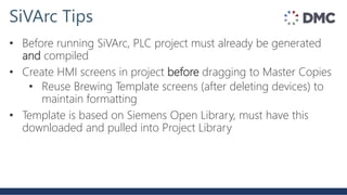 SiVArc Tips
• Before running SiVArc, PLC project must already be generated
and compiled
• Create HMI screens in project before dragging to Master Copies
• Reuse Brewing Template screens (after deleting devices) to
maintain formatting
• Template is based on Siemens Open Library, must have this
downloaded and pulled into Project Library
 