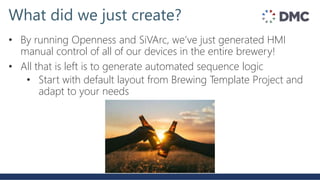 What did we just create?
• By running Openness and SiVArc, we’ve just generated HMI
manual control of all of our devices in the entire brewery!
• All that is left is to generate automated sequence logic
• Start with default layout from Brewing Template Project and
adapt to your needs
 