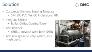 Solution
• Customize Siemens Brewing Template
• S7-1500 PLC, WinCC Professional HMI
• Integrate Utilities
• Boiler, Chiller, Cooling Tower
• Add new Still
• 68BBL, previous were both 10BBL
• Add new grain delivery system, sour
mash pump
 