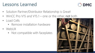 Lessons Learned
• Solution Partner/Distributor Relationship is Great!
• WinCC Pro V15 and V15.1 – one or the other, not both
• Load Cells
• Remove installation hardware
• WebUX
• Not compatible with faceplates
 