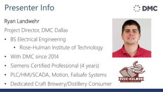Ryan Landwehr
Project Director, DMC Dallas
• BS Electrical Engineering
• Rose-Hulman Institute of Technology
• With DMC since 2014
• Siemens Certified Professional (4 years)
• PLC/HMI/SCADA, Motion, Failsafe Systems
• Dedicated Craft Brewery/Distillery Consumer
Presenter Info
 