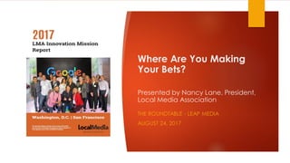 Where Are You Making
Your Bets?
Presented by Nancy Lane, President,
Local Media Association
THE ROUNDTABLE - LEAP MEDIA
AUGUST 24, 2017
 