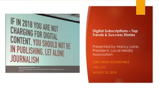 Digital Subscriptions – Top
Trends & Success Stories
Presented by Nancy Lane,
President, Local Media
Association
LEAP MEDIA ROUNDTABLE
VAIL, CO
AUGUST 23, 2018
 
