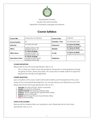 1
King Abdulaziz University
Faculty of Arts and Humanities
Department of European Languages and Literature
Course Syllabus
Course Title: Introduction to Literature Course Code: LANE 341
Course Section: LB Semester / Year: First Semester/1434
Instructor:
Dr. Noora Al-malki
Classroom:
Dr. Noora Al-Malki
Building C Room 208
Office:
Building A Room 105
Building D Room ***
Website:
Dr. Noora Al-Malki
Naalmalki1.kau.edu.sa
Office Hours:
Dr. Noora Al-Malki
Monday & Wed. 10-1
Building A Room 105
E-mail:
Dr. Noora Al-Malki
eaglenoora@yahoo.com
Class Days & Time:
Dr. Noora Al-Malki
Monday & Wed. 8-9:20
Building C Room 208
Telephone: ---
COURSE DESCRIPTION:
[Please take this from the Course Specification, item no. C]
This is a three hour credit course that provides an introduction to studying literature through
the genres of fiction, drama and poetry. The course aims to enable students to respond to
literature both critically and imaginatively.
COURSE OBJECTIVES:
Upon completion of this course, students will be able to:[Here you list the objectives of the course
based on the Course Specificationobjectives. You may also add your own objectives as you see fit.
Please take this from the Course Specification, item no. B-1]
1. Describe the value of fiction, drama, and poetry
2. Identify the elements of literature
3. Explain/Evaluate the meaning of literary works
4. Produce critical, analytical and argumentative writing
5. Illustrate correct writing skills
6. Explore ideas through the use of journal-type writing
7. Enjoy fictional reading
TOPICS TO BE COVERED:
[Here you list the chapters/ topics you are going to cover. Please take this from the Course
Specification, item no. C-1]
 