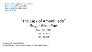 Course Title: Introduction to Literature
Course Code & NO.: LANE 341
Course Credit Hrs.: 3 per week
Level: 5th Level

“The Cask of Amontillado”
Edgar Allen Poe
Nov., 25th , 2013
Dec., 2, 2013
8-9: 20 AM
Instructor: Dr. Noora Al-Malki
Credits of images and online content are to their original owners.

 