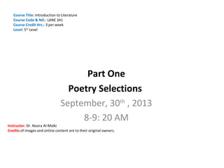 Course Title: Introduction to Literature
Course Code & NO.: LANE 341
Course Credit Hrs.: 3 per week
Level: 5th Level

Part One
Poetry Selections
September, 30th , 2013
8-9: 20 AM

Instructor: Dr. Noora Al-Malki
Credits of images and online content are to their original owners.

 