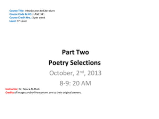 Course Title: Introduction to Literature
Course Code & NO.: LANE 341
Course Credit Hrs.: 3 per week
Level: 5th Level

Part Two
Poetry Selections
October, 2nd, 2013
8-9: 20 AM

Instructor: Dr. Noora Al-Malki
Credits of images and online content are to their original owners.

 