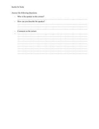 Quotes for Study

Answer the following Questions:
-

-

Who is the speaker in this extract?
………………………………………………………………………………………………
How can you describe the speaker?
………………………………………………………………………………………………
………………………………………………………………………………………………
………………………………………………………………………………………………
Comment on the extract.
………………………………………………………………………………………………
………………………………………………………………………………………………
………………………………………………………………………………………………
………………………………………………………………………………………………
………………………………………………………………………………………………
………………………………………………………………………………………………
………………………………………………………………………………………………
………………………………………………………………………………………………
………………………………………………………………………………………………

 