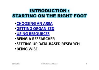 INTRODUCTION :
STARTING ON THE RIGHT FOOT
     CHOOSING AN AREA
     GETTING ORGANIZED
     USING RESOURCES
     BEING A RESEARCHER
     SETTING UP DATA-BASED RESEARCH
     BEING WISE


01/10/2011      Dr.Shadia Yousef Banjar   4
 