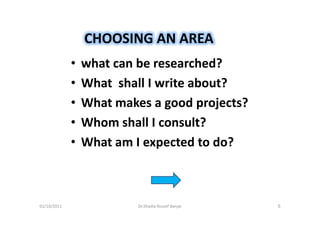 CHOOSING AN AREA
             •   what can be researched?
             •   What shall I write about?
             •   What makes a good projects?
             •   Whom shall I consult?
             •   What am I expected to do?



01/10/2011                Dr.Shadia Yousef Banjar   5
 