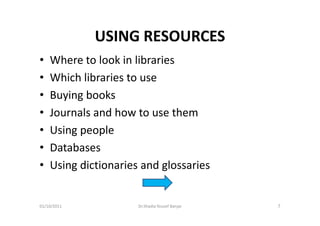 USING RESOURCES
•   Where to look in libraries
•   Which libraries to use
•   Buying books
•   Journals and how to use them
•   Using people
•   Databases
•   Using dictionaries and glossaries


01/10/2011            Dr.Shadia Yousef Banjar   7
 