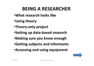 BEING A RESEARCHER
   •What research looks like
   •Using theory
   •Theory-only project
   •Setting up data-based research
   •Making sure you know enough
   •Getting subjects and informants
   •Accessing and using equipment

01/10/2011         Dr.Shadia Yousef Banjar   8
 