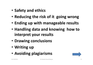 • Safety and ethics
• Reducing the risk of it going wrong
• Ending up with manageable results
• Handling data and knowing how to
  interpret your results
• Drawing conclusions
• Writing up
• Avoiding plagiarisms
01/10/2011     Dr.Shadia Yousef Banjar   9
 